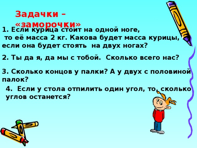 Задачки – «заморочки» 1. Если курица стоит на одной ноге,  то её масса 2 кг. Какова будет масса курицы, если она будет стоять на двух ногах? 2. Ты да я, да мы с тобой. Сколько всего нас? 3. Сколько концов у палки? А у двух с половиной палок?  4.  Если у стола отпилить один угол, то, сколько углов останется? 