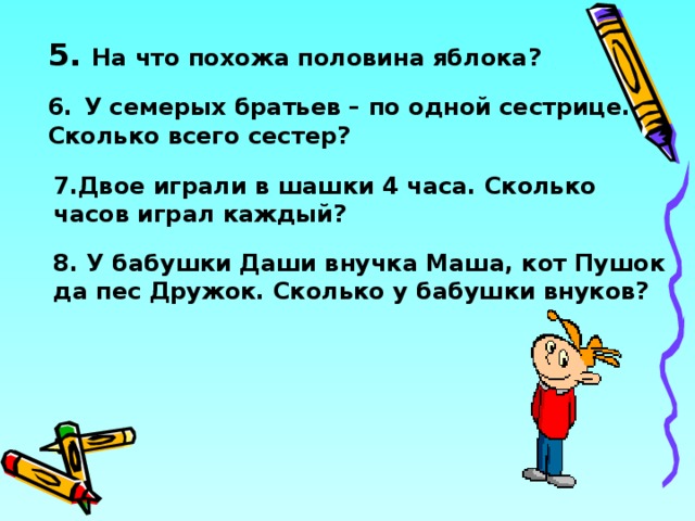 5. На что похожа половина яблока?  6.  У семерых братьев – по одной сестрице. Сколько всего сестер? 7.Двое играли в шашки 4 часа. Сколько часов играл каждый? 8. У бабушки Даши внучка Маша, кот Пушок да пес Дружок. Сколько у бабушки внуков? 