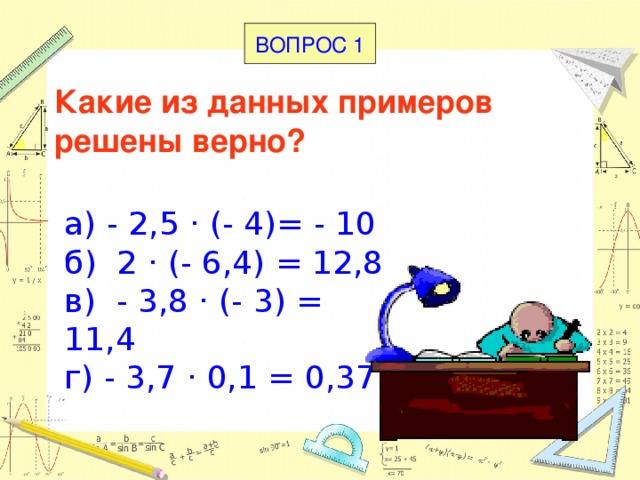 ВОПРОС 1 Какие из данных примеров решены верно?   а) - 2,5 · (- 4)= - 10 б) 2 · (- 6,4) = 12,8 в) - 3,8 · (- 3) = 11,4 г) - 3,7 · 0,1 = 0,37 