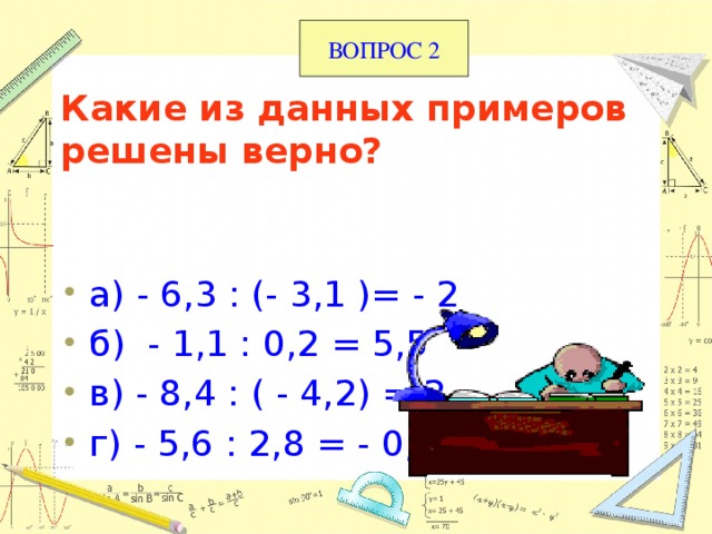 ВОПРОС 2 Какие из данных примеров решены верно?   а) - 6,3 : (- 3,1 )= - 2 б) - 1,1 : 0,2 = 5,5 в) - 8,4 : ( - 4,2) = 2 г) - 5,6 : 2,8 = - 0,2 