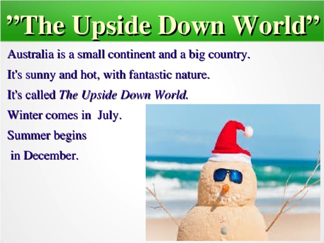 ” The Upside Down World” Australia is a small continent and a big country. It's sunny and hot, with fantastic nature. It's called The Upside Down World. Winter comes in July. Summer begins  in December.   