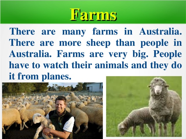 Farms  There are many farms in Australia. There are more sheep than people in Australia. Farms are very big. People have to watch their animals and they do it from planes.  