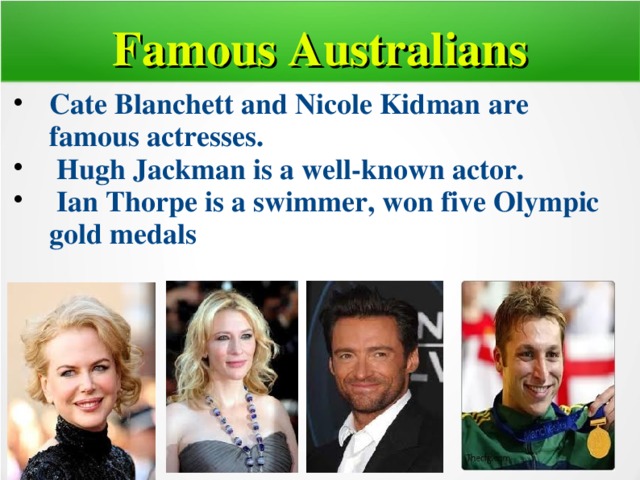 Famous Australians Cate Blanchett and Nicole Kidman are famous actresses.  Hugh Jackman is a well-known actor.  Ian Thorpe is a swimmer, won five Olympic gold medals  