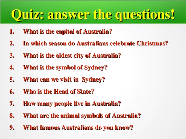 Quiz: answer the questions! What is the capital of Australia ? In which season do Australians celebrate Christmas? What is the oldest city of Australia? What is the symbol of Sydney? What can we visit in Sydney? Who is the Head of State? How many people live in Australia? What are the animal symbols of Australia? What famous Australians do you know?          