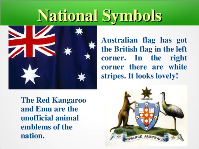 National Symbols Australian flag has got the British flag in the left corner. In the right corner there are white stripes. It looks lovely! The Red Kangaroo and Emu are the unofficial animal emblems of the nation.  