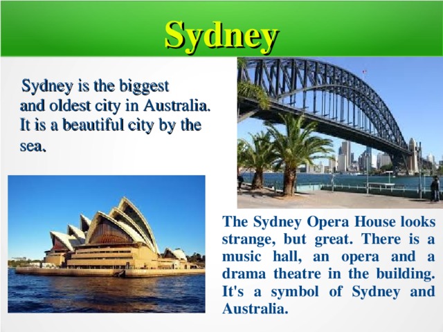 Sydney  Sydney is the biggest  and oldest city in Australia. It is a beautiful city by the sea . The Sydney Opera House looks strange, but great. There is a music hall, an opera and a drama theatre in the building. It's a symbol of Sydney and Australia.  