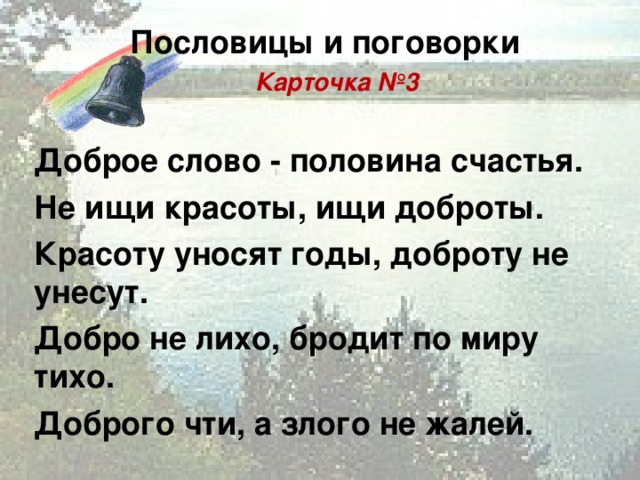 Пословицы и поговорки  Карточка №3  Доброе слово - половина счастья. Не ищи красоты, ищи доброты. Красоту уносят годы, доброту не унесут. Добро не лихо, бродит по миру тихо. Доброго чти, а злого не жалей.   