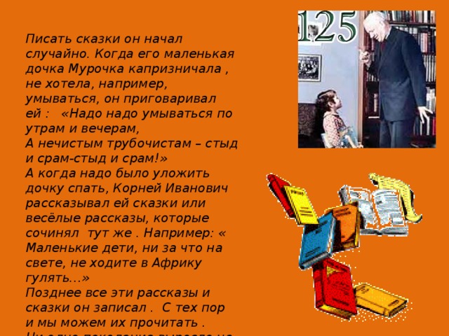 Писать сказки он начал случайно. Когда его маленькая дочка Мурочка капризничала , не хотела, например, умываться, он приговаривал ей : «Надо надо умываться по утрам и вечерам, А нечистым трубочистам – стыд и срам-стыд и срам!» А когда надо было уложить дочку спать, Корней Иванович рассказывал ей сказки или весёлые рассказы, которые сочинял тут же . Например: « Маленькие дети, ни за что на свете, не ходите в Африку гулять…» Позднее все эти рассказы и сказки он записал . С тех пор и мы можем их прочитать . Ни одно поколение выросло на этих прекрасных произведениях. 