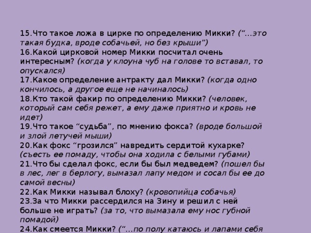 15.Что такое ложа в цирке по определению Микки? (“…это такая будка, вроде собачьей, но без крыши”) 16.Какой цирковой номер Микки посчитал очень интересным? (когда у клоуна чуб на голове то вставал, то опускался) 17.Какое определение антракту дал Микки? (когда одно кончилось, а другое еще не начиналось) 18.Кто такой факир по определению Микки? (человек, который сам себя режет, а ему даже приятно и кровь не идет) 19.Что такое “судьба”, по мнению фокса? (вроде большой и злой летучей мыши) 20.Как фокс “грозился” навредить сердитой кухарке? (съесть ее помаду, чтобы она ходила с белыми губами) 21.Что бы сделал фокс, если бы был медведем? (пошел бы в лес, лег в берлогу, вымазал лапу медом и сосал бы ее до самой весны) 22.Как Микки называл блоху? (кровопийца собачья) 23.За что Микки рассердился на Зину и решил с ней больше не играть? (за то, что вымазала ему нос губной помадой) 24.Как смеется Микки? (“…по полу катаюсь и лапами себя по но 