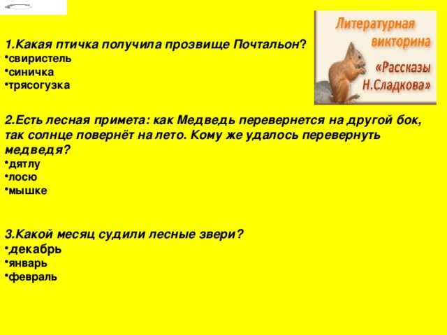  1.Какая птичка получила прозвище Почтальон ? свиристель синичка трясогузка     2.Есть лесная примета: как Медведь перевернется на другой бок, так солнце повернёт на лето. Кому же удалось перевернуть медведя? дятлу лосю мышке    3.Какой месяц судили лесные звери? д екабрь январь февраль 