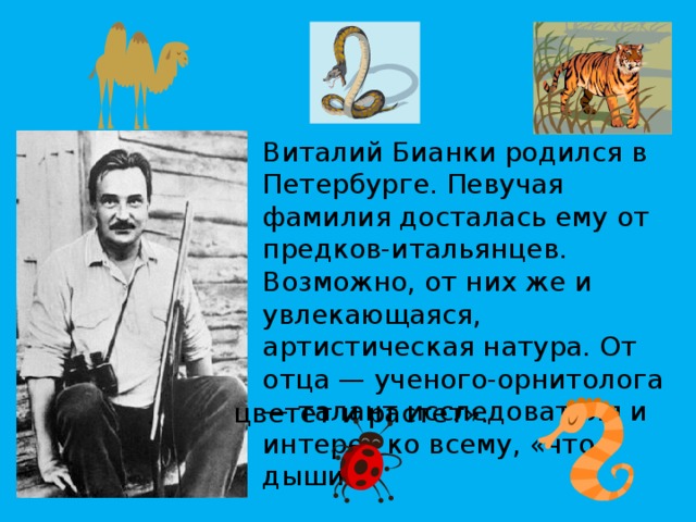 Виталий Бианки родился в Петербурге. Певучая фамилия досталась ему от предков-итальянцев. Возможно, от них же и увлекающаяся, артистическая натура. От отца — ученого-орнитолога — талант исследователя и интерес ко всему, «что дышит, цветет и растет». 