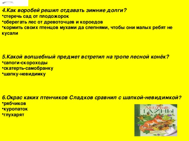 4.Как воробей решил отдавать зимние долги? стеречь сад от плодожорок оберегать лес от древоточцев и короедов кормить своих птенцов мухами да слепнями, чтобы они малых ребят не кусали  5.Какой волшебный предмет встретил на тропе лесной конёк?  сапоги-скороходы скатерть-самобранку шапку-невидимку  6.Окрас каких птенчиков Сладков сравнил с шапкой-невидимкой ? рябчиков куропаток глухарят 