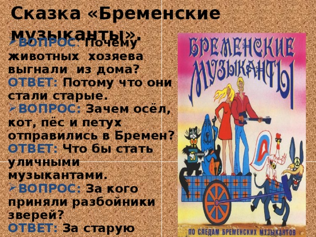 Сказка «Бременские музыканты».   ВОПРОС :  Почему животных хозяева выгнали из дома? ОТВЕТ: Потому что они стали старые. ВОПРОС: Зачем осёл, кот, пёс и петух отправились в Бремен? ОТВЕТ: Что бы стать уличными музыкантами. ВОПРОС: За кого приняли разбойники зверей? ОТВЕТ: За старую ведьму. ВОПРОС: Где остались жить животные? ОТВЕТ: В доме разбойников, в лесу. 