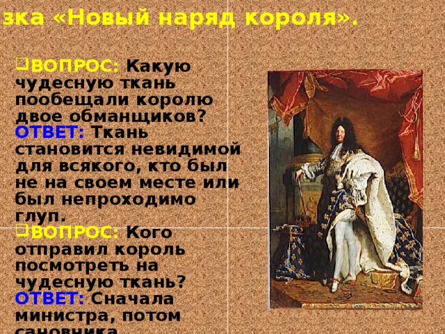 Сказка «Новый наряд короля». ВОПРОС: Какую чудесную ткань пообещали королю двое обманщиков? ОТВЕТ: Ткань становится невидимой для всякого, кто был не на своем месте или был непроходимо глуп. ВОПРОС: Кого отправил король посмотреть на чудесную ткань? ОТВЕТ: Сначала министра, потом сановника. ВОПРОС: Кто первый крикнул что король голый? ОТВЕТ: Маленький мальчик. 