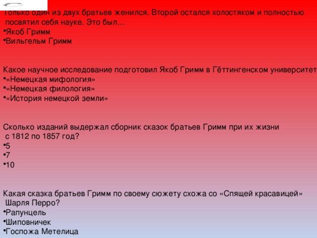 Только один из двух братьев женился. Второй остался холостяком и полностью  посвятил себя науке. Это был… Якоб Гримм Вильгельм Гримм Какое научное исследование подготовил Якоб Гримм в Гёттингенском университете? «Немецкая мифология» «Немецкая филология» «История немецкой земли» Сколько изданий выдержал сборник сказок братьев Гримм при их жизни  с 1812 по 1857 год? 5 7 10 Какая сказка братьев Гримм по своему сюжету схожа со «Спящей красавицей»  Шарля Перро? Рапунцель Шиповничек Госпожа Метелица 