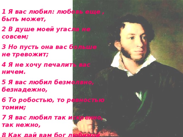 1 Я вас любил: любовь еще , быть может, 2 В душе моей угасла не совсем; 3 Но пусть она вас больше не тревожит; 4 Я не хочу печалить вас ничем. 5 Я вас любил безмолвно, безнадежно, 6 То робостью, то ревностью томим; 7 Я вас любил так искренно, так нежно, 8 Как дай вам бог любимой быть другим.   А.С.Пушкин 