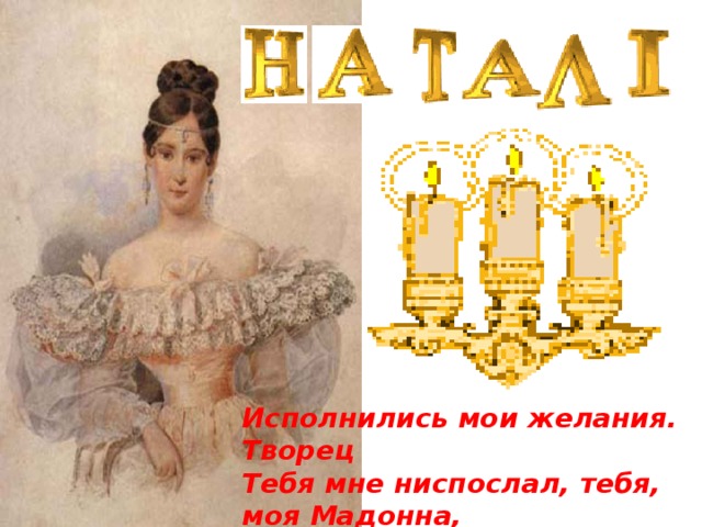 Исполнились мои желания. Творец Тебя мне ниспослал, тебя, моя Мадонна, Чистейшей прелести чистейший образец. 