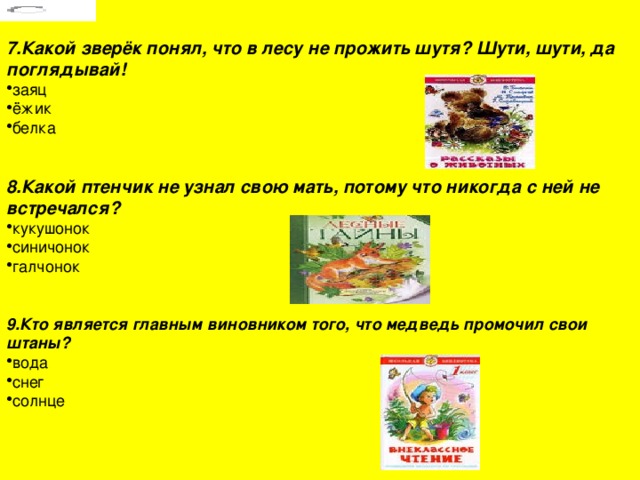 7.Какой зверёк понял, что в лесу не прожить шутя? Шути, шути, да поглядывай! заяц ёжик белка 8.Какой птенчик не узнал свою мать, потому что никогда с ней не встречался? кукушонок синичонок галчонок 9.Кто является главным виновником того, что медведь промочил свои штаны? вода снег солнце 