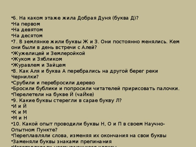 6. На каком этаже жила Добрая Дуня (буква Д)? На первом На девятом На десятом 7. В землянке жили буквы Ж и З. Они постоянно менялись. Кем они были в день встречи с Алей? Жужелицей и Землеройкой Жуком и Зябликом Журавлем и Зайцем 8. Как Аля и буква А перебрались на другой берег реки Чернилки? Срубили и перебросили дерево Бросили бублики и попросили читателей пририсовать палочки. Перелетели на букве Й (чаЙке) 9. Какие буквы стерегли в сарае букву Л? И и Й К и М М и Н 10. Какой опыт проводили буквы Н, О и П в своем Научно-Опытном Пункте? Переплавляли слова, изменяя их окончания на свои буквы Заменяли буквы знаками препинания Изготавливали несмывающиеся кляксы 