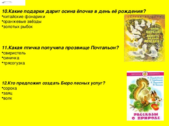 10.Какие подарки дарит осина ёлочке в день её рождения? китайские фонарики оранжевые звёзды золотых рыбок  11.Какая птичка получила прозвище Почтальон? свиристель синичка трясогузка  12.Кто предложил создать Бюро лесных услуг? сорока заяц волк 