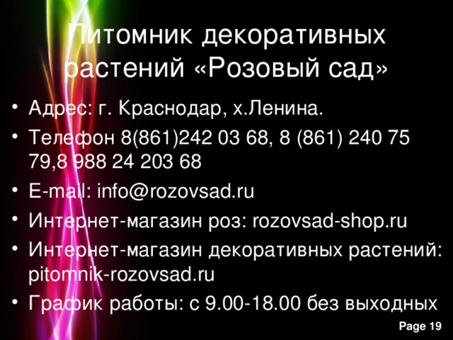 Питомник декоративных растений «Розовый сад» Адрес: г. Краснодар, х.Ленина. Телефон 8(861)242 03 68, 8 (861) 240 75 79,8 988 24 203 68 E-mail : info@rozovsad.ru Интернет-магазин роз: rozovsad-shop.ru Интернет-магазин декоративных растений: pitomnik-rozovsad.ru График работы: с 9.00-18.00 без выходных 