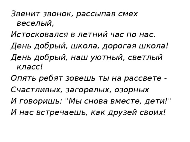 Звенит звонок, рассыпав смех веселый, Истосковался в летний час по нас. День добрый, школа, дорогая школа! День добрый, наш уютный, светлый класс! Опять ребят зовешь ты на рассвете - Счастливых, загорелых, озорных И говоришь: 