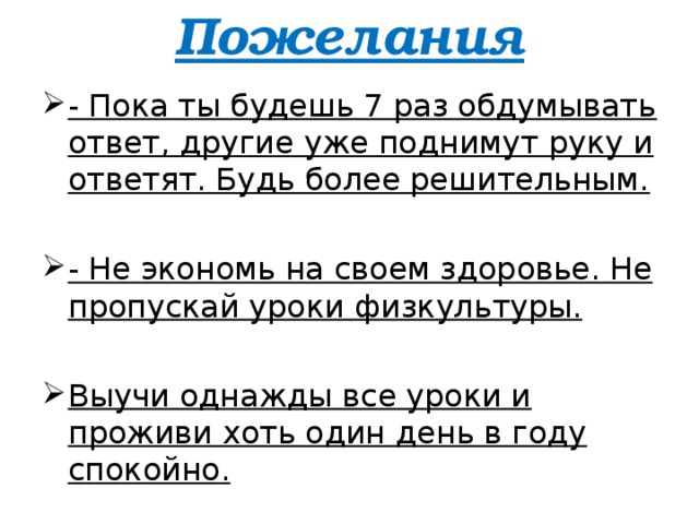 Пожелания   - Пока ты будешь 7 раз обдумывать ответ, другие уже поднимут руку и ответят. Будь более решительным. - Не экономь на своем здоровье. Не пропускай уроки физкультуры. Выучи однажды все уроки и проживи хоть один день в году спокойно.  