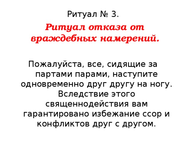 Ритуал № 3.  Ритуал отказа от враждебных намерений.  Пожалуйста, все, сидящие за партами парами, наступите одновременно друг другу на ногу. Вследствие этого священнодействия вам гарантировано избежание ссор и конфликтов друг с другом. 