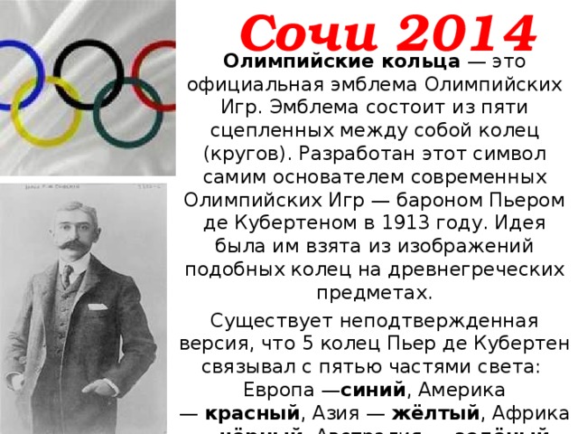 Сочи 2014 Олимпийские кольца  — это официальная эмблема Олимпийских Игр. Эмблема состоит из пяти сцепленных между собой колец (кругов). Разработан этот символ самим основателем современных Олимпийских Игр — бароном Пьером де Кубертеном в 1913 году. Идея была им взята из изображений подобных колец на древнегреческих предметах. Существует неподтвержденная версия, что 5 колец Пьер де Кубертен связывал с пятью частями света:  Европа — синий , Америка —  красный , Азия —  жёлтый , Африка —  чёрный , Австралия —  зелёный . На флаге любого государства мира присутствует по крайней мере один цвет из представленных на эмблеме. 
