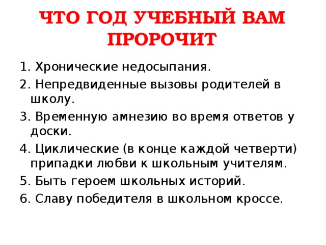 ЧТО ГОД УЧЕБНЫЙ ВАМ ПРОРОЧИТ   1. Хронические недосыпания. 2. Непредвиденные вызовы родителей в школу. 3. Временную амнезию во время ответов у доски. 4. Циклические (в конце каждой четверти) припадки любви к школьным учителям. 5. Быть героем школьных историй. 6. Славу победителя в школьном кроссе. 