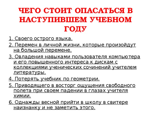 ЧЕГО СТОИТ ОПАСАТЬСЯ В НАСТУПИВШЕМ УЧЕБНОМ ГОДУ   1. Своего острого языка. 2. Перемен в личной жизни, которые произойдут на большой перемене. 3. Овладения навыками пользователя компьютера и его повышенного интереса к дискам с коллекциями ученических сочинений учителем литературы. 4. Потерять учебник по геометрии. 5. Приводящего в восторг ощущения свободного полета при своем падении в глазах учителя химии. 6. Однажды весной прийти в школу в свитере наизнанку и не заметить этого.  