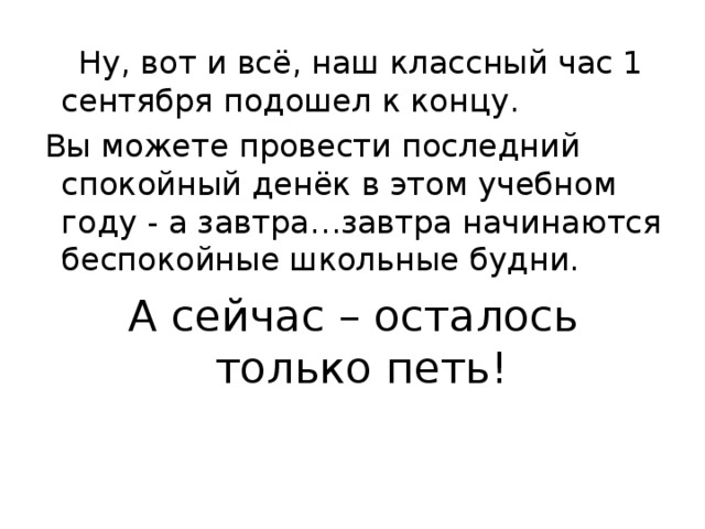  Ну, вот и всё, наш классный час 1 сентября подошел к концу.  Вы можете провести последний спокойный денёк в этом учебном году - а завтра…завтра начинаются беспокойные школьные будни.  А сейчас – осталось только петь! 