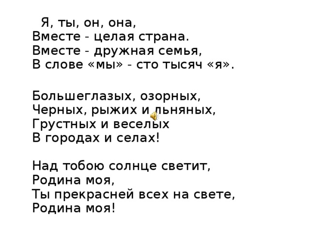  Я, ты, он, она,  Вместе - целая страна.  Вместе - дружная семья,  В слове «мы» - сто тысяч «я».  Большеглазых, озорных,  Черных, рыжих и льняных,  Грустных и веселых  В городах и селах!   Над тобою солнце светит,  Родина моя,  Ты прекрасней всех на свете,  Родина моя! 