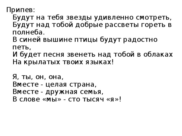 Припев:  Будут на тебя звезды удивленно смотреть,  Будут над тобой добрые рассветы гореть в полнеба.  В синей вышине птицы будут радостно петь,  И будет песня звенеть над тобой в облаках  На крылатых твоих языках!   Я, ты, он, она,  Вместе - целая страна,  Вместе - дружная семья,  В слове «мы» - сто тысяч «я»! 