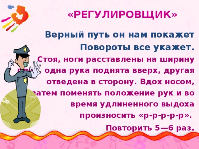  «РЕГУЛИРОВЩИК» Верный путь он нам покажет Повороты все укажет. Стоя, ноги расставлены на ширину плеч, одна рука поднята вверх, другая отведена в сторону. Вдох носом, затем поменять положение рук и во время удлиненного выдоха произносить «р-р-р-р-р». Повторить 5—6 раз . 