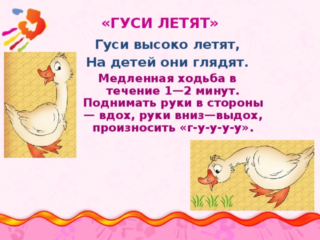 «ГУСИ ЛЕТЯТ» Гуси высоко летят, На детей они глядят. Медленная ходьба в течение 1—2 минут. Поднимать руки в стороны — вдох, руки вниз—выдох, произносить «г-у-у-у-у». 