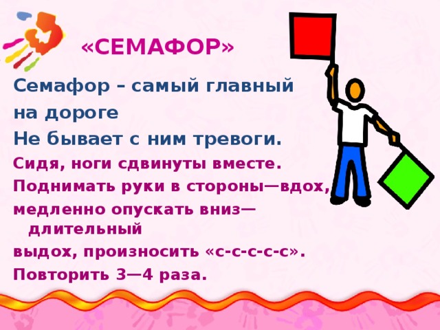  «СЕМАФОР»   Семафор – самый главный на дороге Не бывает с ним тревоги. Сидя, ноги сдвинуты вместе. Поднимать руки в стороны—вдох, медленно опускать вниз—длительный выдох, произносить «с-с-с-с-с». Повторить 3—4 раза. 