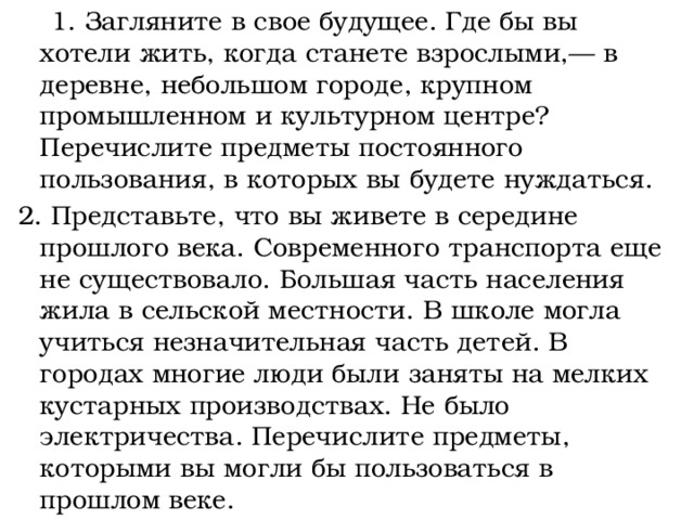  1. Загляните в свое будущее. Где бы вы хотели жить, когда станете взрослыми,— в деревне, небольшом городе, крупном промышленном и культурном центре?  Перечислите предметы постоянного пользования, в которых вы будете нуждаться. 2. Представьте, что вы живете в середине прошлого века. Современного транспорта еще не существовало. Большая часть населения жила в сельской местности. В школе могла учиться незначительная часть детей. В городах многие люди были заняты на мелких кустарных производствах. Не было электричества. Перечислите предметы, которыми вы могли бы пользоваться в прошлом веке. 