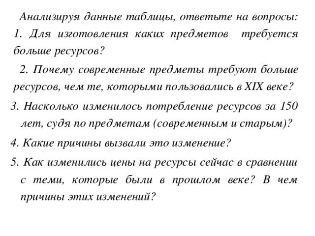 Анализируя данные таблицы, ответьте на вопросы: 1. Для изготовления каких предметов требуется больше ресурсов? 2. Почему современные предметы требуют больше ресурсов, чем те, которыми пользовались в XIX веке? 3. Насколько изменилось потребление ресурсов за 150 лет, судя по предметам (современным и старым)? 4. Какие причины вызвали это изменение? 5. Как изменились цены на ресурсы сейчас в сравнении с теми, которые были в прошлом веке? В чем причины этих изменений?  