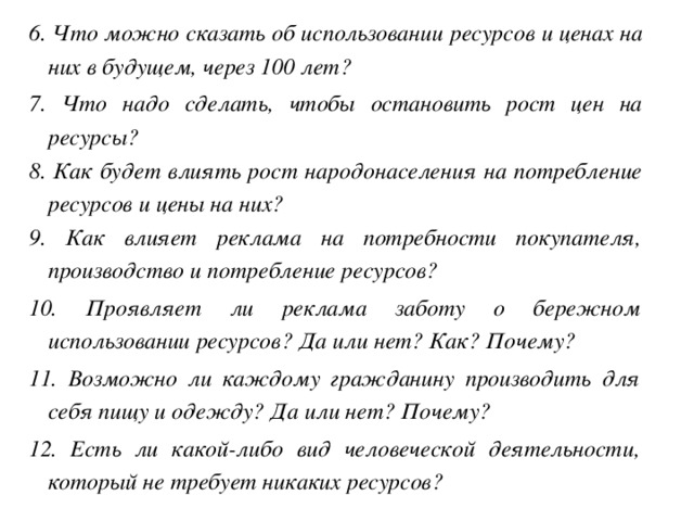 6. Что можно сказать об использовании ресурсов и ценах на них в будущем, через 100 лет? 7. Что надо сделать, чтобы остановить рост цен на ресурсы? 8. Как будет влиять рост народонаселения на потребление ресурсов и цены на них? 9. Как влияет реклама на потребности покупателя, производство и потребление ресурсов? 10. Проявляет ли реклама заботу о бережном использовании ресурсов? Да или нет? Как? Почему? 11. Возможно ли каждому гражданину производить для себя пищу и одежду? Да или нет? Почему? 12. Есть ли какой-либо вид человеческой деятельности, который не требует никаких ресурсов? 