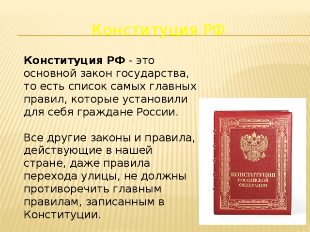 Конституция РФ Конституция РФ - это основной закон государства, то есть список самых главных правил, которые установили для себя граждане России. Все другие законы и правила, действующие в нашей стране, даже правила перехода улицы, не должны противоречить главным правилам, записанным в Конституции. 