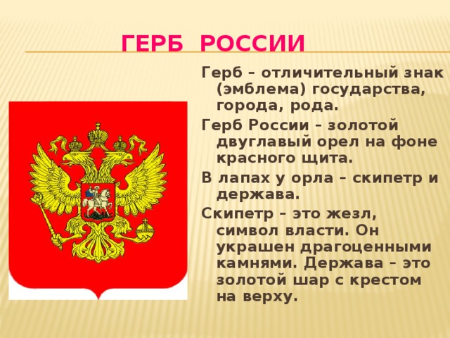 Герб России Герб – отличительный знак (эмблема) государства, города, рода. Герб России – золотой двуглавый орел на фоне красного щита. В лапах у орла – скипетр и держава. Скипетр – это жезл, символ власти. Он украшен драгоценными камнями. Держава – это золотой шар с крестом на верху. 