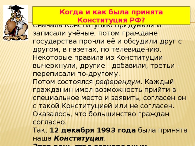 Когда и как была принята Конституция РФ? Сначала Конституцию придумали и записали учёные, потом граждане государства прочли её и обсудили друг с другом, в газетах, по телевидению. Некоторые правила из Конституции вычеркнули, другие - добавили, третьи - переписали по-другому. Потом состоялся референдум . Каждый гражданин имел возможность прийти в специальное место и заявить, согласен он с такой Конституцией или не согласен. Оказалось, что большинство граждан согласно. Так, 12 декабря 1993 года была принята наша Конституция . Этот день стал всенародным праздником. 