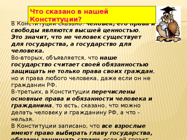 Что сказано в нашей Конституции? В Конституции сказано: человек, его права и свободы являются высшей ценностью . Это значит, что не человек существует для государства, а государство для человека. Во-вторых, объявляется, что наше государство считает своей обязанностью защищать не только права своих граждан , но и права любого человека, даже если он не гражданин РФ. В-третьих, в Конституции перечислены основные права и обязанности человека и гражданина , то есть, сказано, что можно делать человеку и гражданину РФ, а что - нельзя. В Конституции записано, что все взрослые имеют право выбирать главу государства, обязаны защищать страну , если ей грозит опасность, что Россия — дружная семья равноправных народов . 