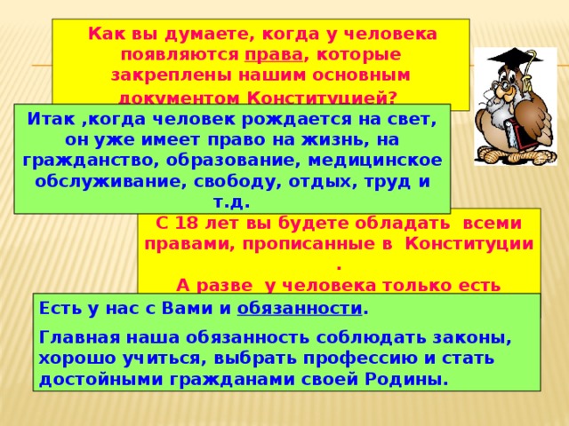  Как вы думаете, когда у человека появляются права , которые закреплены нашим основным документом Конституцией?  Итак ,когда человек рождается на свет, он уже имеет право на жизнь, на гражданство, образование, медицинское обслуживание, свободу, отдых, труд и т.д. С 18 лет вы будете обладать всеми правами, прописанные в Конституции . А разве у человека только есть права? Есть у нас с Вами и обязанности . Главная наша обязанность соблюдать законы, хорошо учиться, выбрать профессию и стать достойными гражданами своей Родины. 