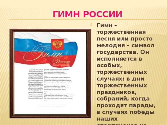 Гимн россии Гимн – торжественная песня или просто мелодия – символ государства. Он исполняется в особых, торжественных случаях: в дни торжественных праздников, собраний, когда проходят парады, в случаях победы наших спортсменов на соревнованиях. При исполнении гимна встают, слушают молча или подпевают. 