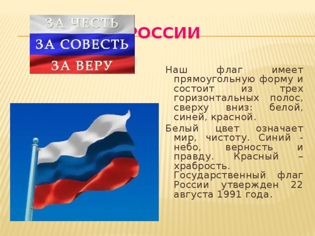 Флаг России Наш флаг имеет прямоугольную форму и состоит из трех горизонтальных полос, сверху вниз: белой, синей, красной. Белый цвет означает мир, чистоту. Синий - небо, верность и правду. Красный – храбрость. Государственный флаг России утвержден 22 августа 1991 года. 