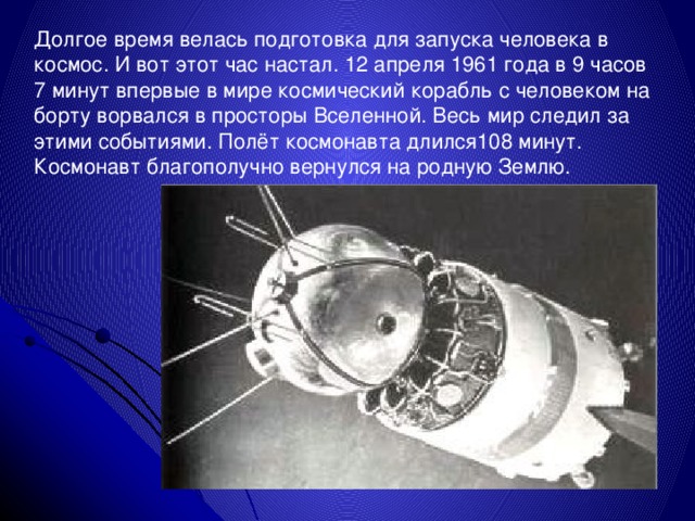 Долгое время велась подготовка для запуска человека в космос. И вот этот час настал. 12 апреля 1961 года в 9 часов 7 минут впервые в мире космический корабль с человеком на борту ворвался в просторы Вселенной. Весь мир следил за этими событиями. Полёт космонавта длился108 минут. Космонавт благополучно вернулся на родную Землю. 