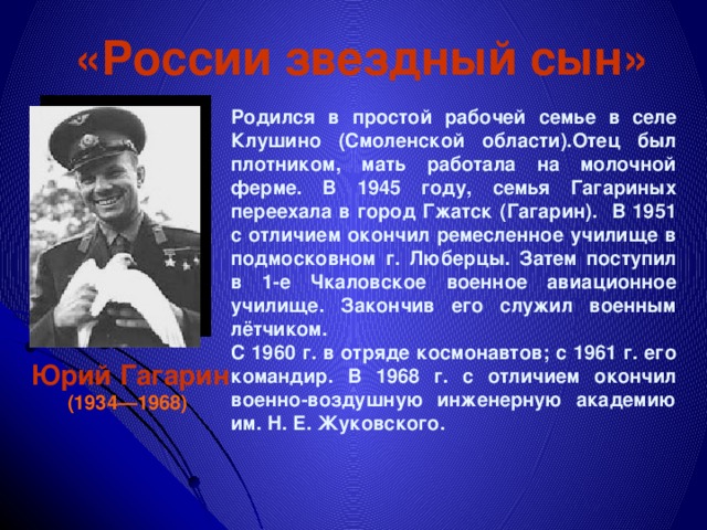 «России звездный сын» Родился в простой рабочей семье в селе Клушино (Смоленской области).Отец был плотником, мать работала на молочной ферме. В 1945 году, семья Гагариных переехала в город Гжатск (Гагарин). В 1951 с отличием окончил ремесленное училище в подмосковном г. Люберцы. Затем поступил в 1-е Чкаловское военное авиационное училище. Закончив его служил военным лётчиком. С 1960 г. в отряде космонавтов; с 1961 г. его командир. В 1968 г. с отличием окончил военно-воздушную инженерную академию им. Н. Е. Жуковского.  Юрий Гагарин (1934—1968)  