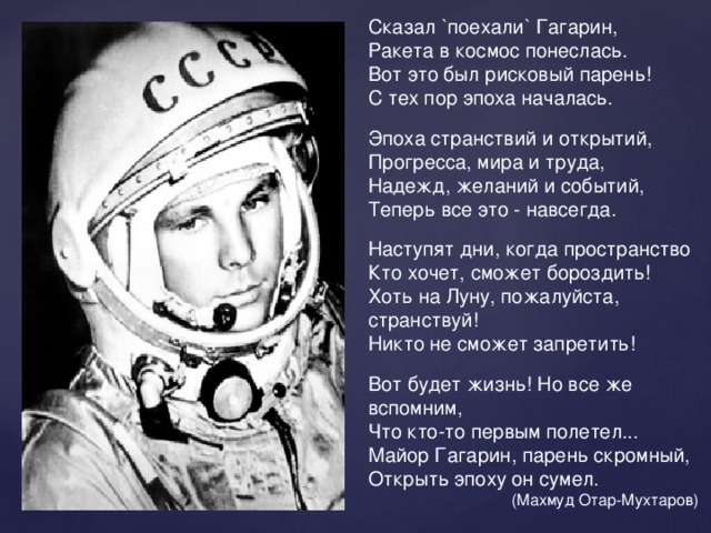 Сказал `поехали` Гагарин, Ракета в космос понеслась. Вот это был рисковый парень! С тех пор эпоха началась. Эпоха странствий и открытий, Прогресса, мира и труда, Надежд, желаний и событий, Теперь все это - навсегда. Наступят дни, когда пространство Кто хочет, сможет бороздить! Хоть на Луну, пожалуйста, странствуй! Никто не сможет запретить! Вот будет жизнь! Но все же вспомним, Что кто-то первым полетел... Майор Гагарин, парень скромный, Открыть эпоху он сумел. (Махмуд Отар-Мухтаров) 